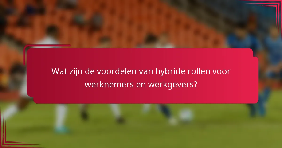 Wat zijn de voordelen van hybride rollen voor werknemers en werkgevers?