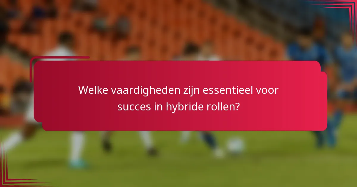 Welke vaardigheden zijn essentieel voor succes in hybride rollen?